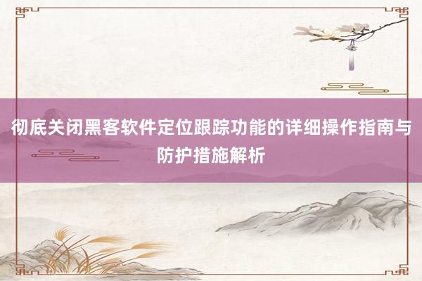 彻底关闭黑客软件定位跟踪功能的详细操作指南与防护措施解析
