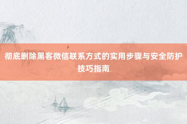 彻底删除黑客微信联系方式的实用步骤与安全防护技巧指南