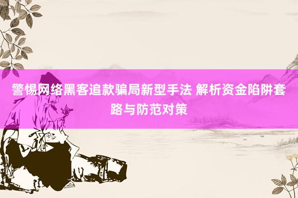 警惕网络黑客追款骗局新型手法 解析资金陷阱套路与防范对策