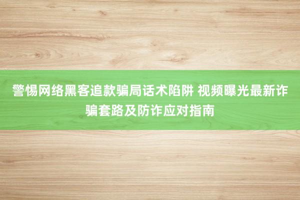 警惕网络黑客追款骗局话术陷阱 视频曝光最新诈骗套路及防诈应对指南