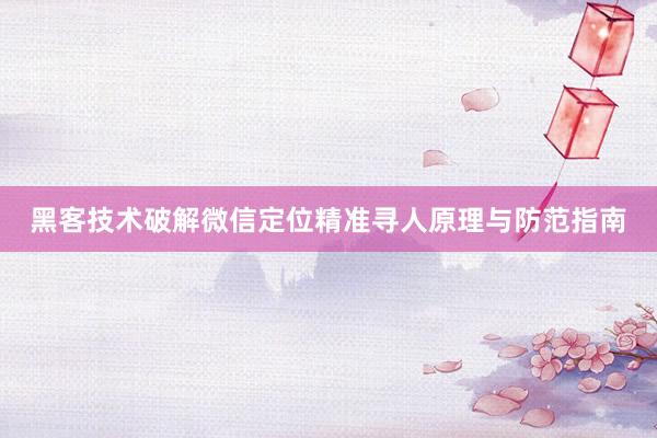 黑客技术破解微信定位精准寻人原理与防范指南