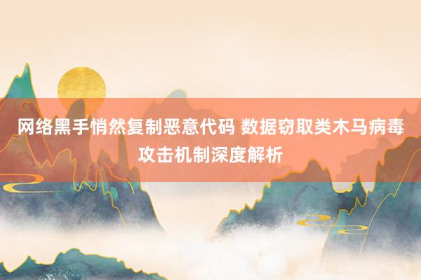 网络黑手悄然复制恶意代码 数据窃取类木马病毒攻击机制深度解析