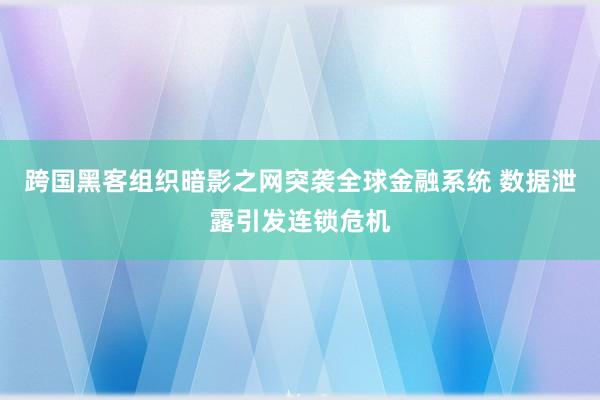 跨国黑客组织暗影之网突袭全球金融系统 数据泄露引发连锁危机