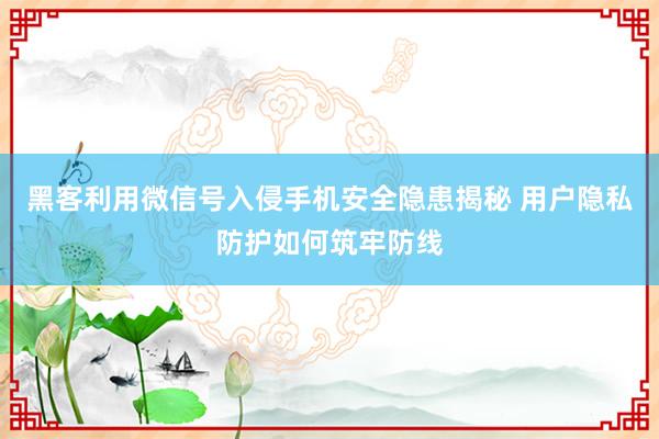 黑客利用微信号入侵手机安全隐患揭秘 用户隐私防护如何筑牢防线
