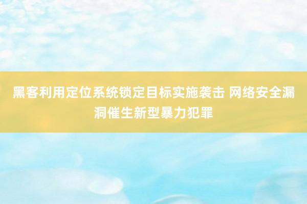 黑客利用定位系统锁定目标实施袭击 网络安全漏洞催生新型暴力犯罪