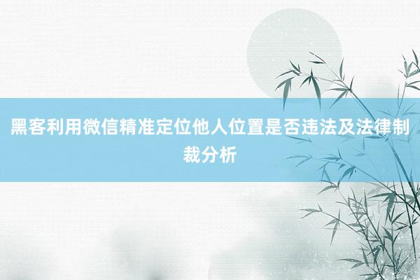 黑客利用微信精准定位他人位置是否违法及法律制裁分析
