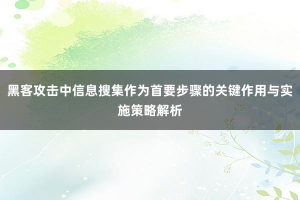 黑客攻击中信息搜集作为首要步骤的关键作用与实施策略解析